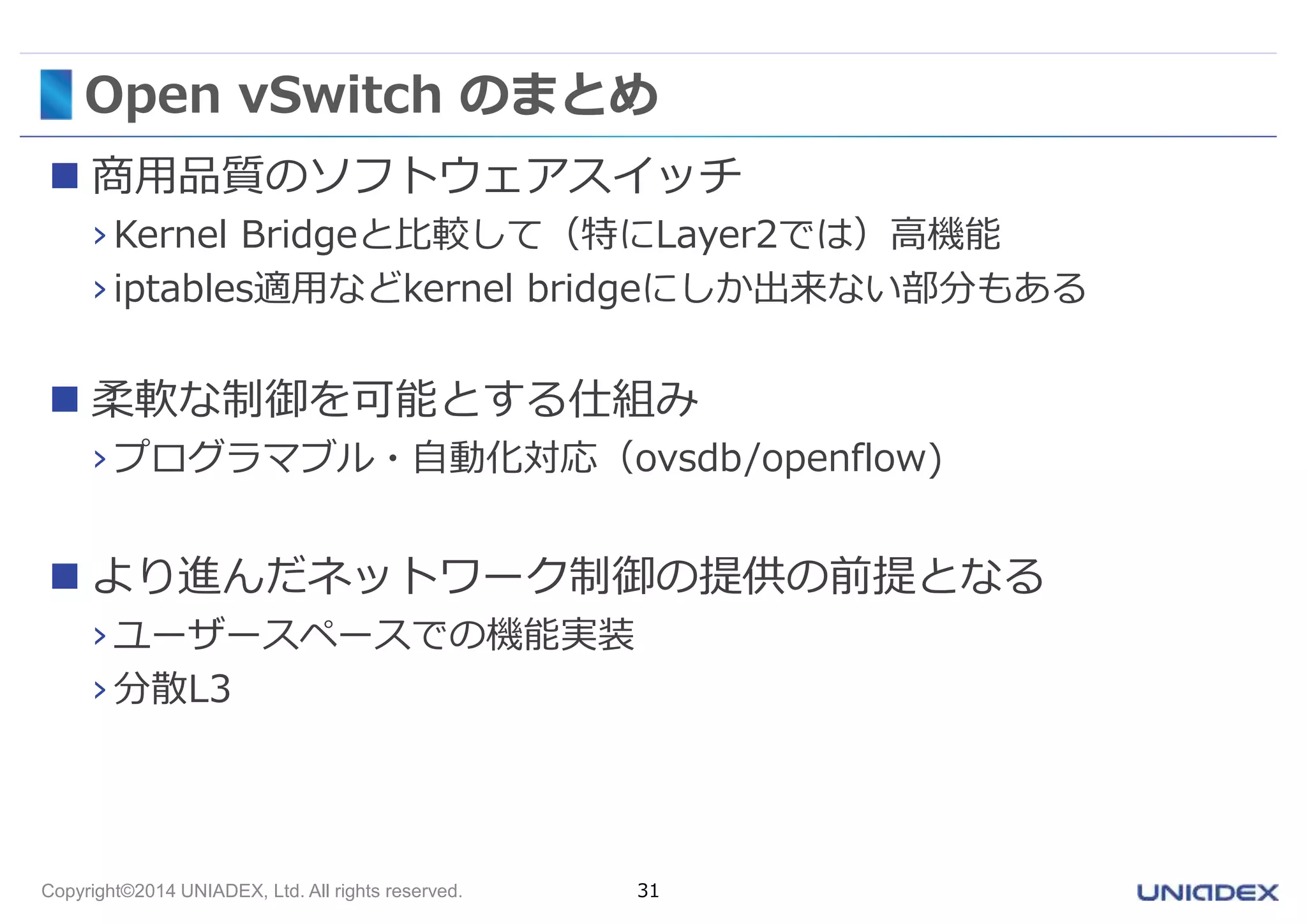 Open vSwitch のまとめ 
 商用品質のソフトウェアスイッチ 
›Kernel Bridgeと比較して（特にLayer2では）高機能 
› iptables適用などkernel bridgeにしか出来ない部分もある 
 柔軟な制御を可能とする仕組み 
› プログラマブル・自動化対応（ovsdb/openflow) 
 より進んだネットワーク制御の提供の前提となる 
› ユーザースペースでの機能実装 
› 分散L3 
Copyright©2014 UNIADEX, Ltd. All rights reserved. 31 
 