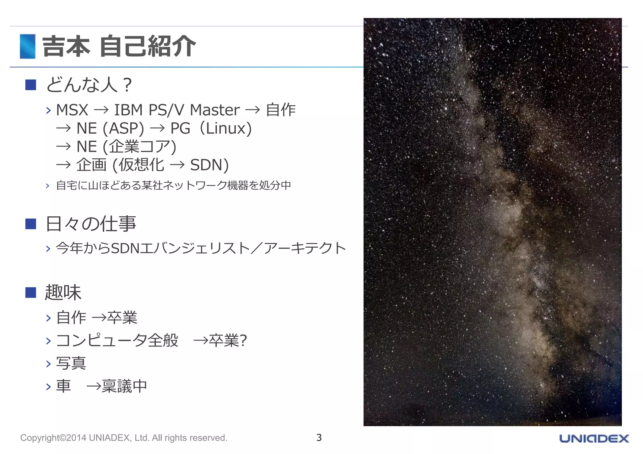吉本自己紹介 
 どんな人？ 
› MSX → IBM PS/V Master → 自作 
→ NE (ASP) → PG（Linux) 
→ NE (企業コア) 
→ 企画(仮想化→ SDN) 
› 自宅に山ほどある某社ネットワーク機器を処分中 
 日々の仕事 
› 今年からSDNエバンジェリスト／アーキテクト 
 趣味 
› 自作→卒業 
› コンピュータ全般→卒業? 
› 写真 
› 車→稟議中 
Copyright©2014 UNIADEX, Ltd. All rights reserved. 3 
 