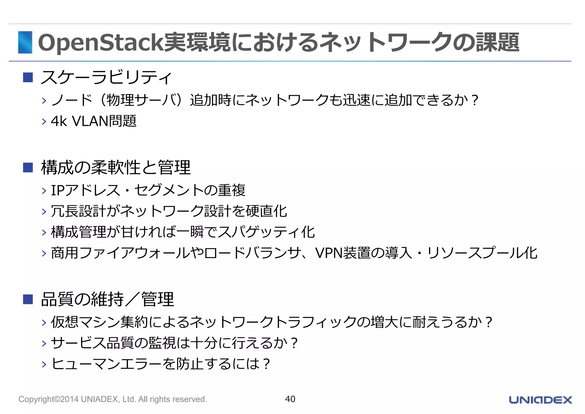 OpenStack実環境におけるネットワークの課題 
 スケーラビリティ 
› ノード（物理サーバ）追加時にネットワークも迅速に追加できるか？ 
› 4k VLAN問題 
 構成の柔軟性と管理 
› IPアドレス・セグメントの重複 
› 冗長設計がネットワーク設計を硬直化 
› 構成管理が甘ければ一瞬でスパゲッティ化 
› 商用ファイアウォールやロードバランサ、VPN装置の導入・リソースプール化 
 品質の維持／管理 
› 仮想マシン集約によるネットワークトラフィックの増大に耐えうるか？ 
› サービス品質の監視は十分に行えるか？ 
› ヒューマンエラーを防止するには？ 
Copyright©2014 UNIADEX, Ltd. All rights reserved. 40 
 