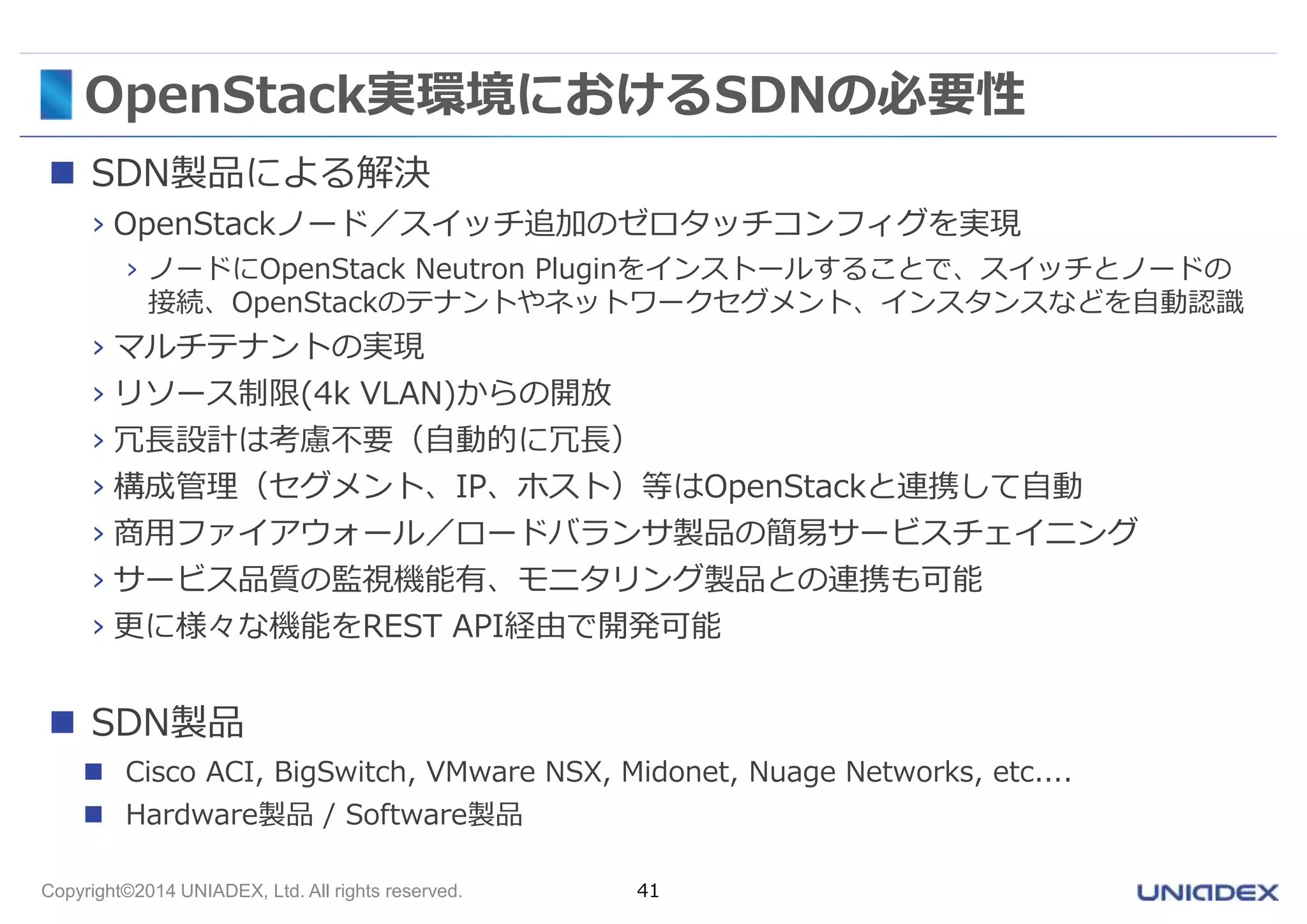 OpenStack実環境におけるSDNの必要性 
 SDN製品による解決 
› OpenStackノード／スイッチ追加のゼロタッチコンフィグを実現 
› ノードにOpenStack Neutron Pluginをインストールすることで、スイッチとノードの 
接続、OpenStackのテナントやネットワークセグメント、インスタンスなどを自動認識 
› マルチテナントの実現 
› リソース制限(4k VLAN)からの開放 
› 冗長設計は考慮不要（自動的に冗長） 
› 構成管理（セグメント、IP、ホスト）等はOpenStackと連携して自動 
› 商用ファイアウォール／ロードバランサ製品の簡易サービスチェイニング 
› サービス品質の監視機能有、モニタリング製品との連携も可能 
› 更に様々な機能をREST API経由で開発可能 
 SDN製品 
 Cisco ACI, BigSwitch, VMware NSX, Midonet, Nuage Networks, etc.... 
 Hardware製品/ Software製品 
Copyright©2014 UNIADEX, Ltd. All rights reserved. 41 
 