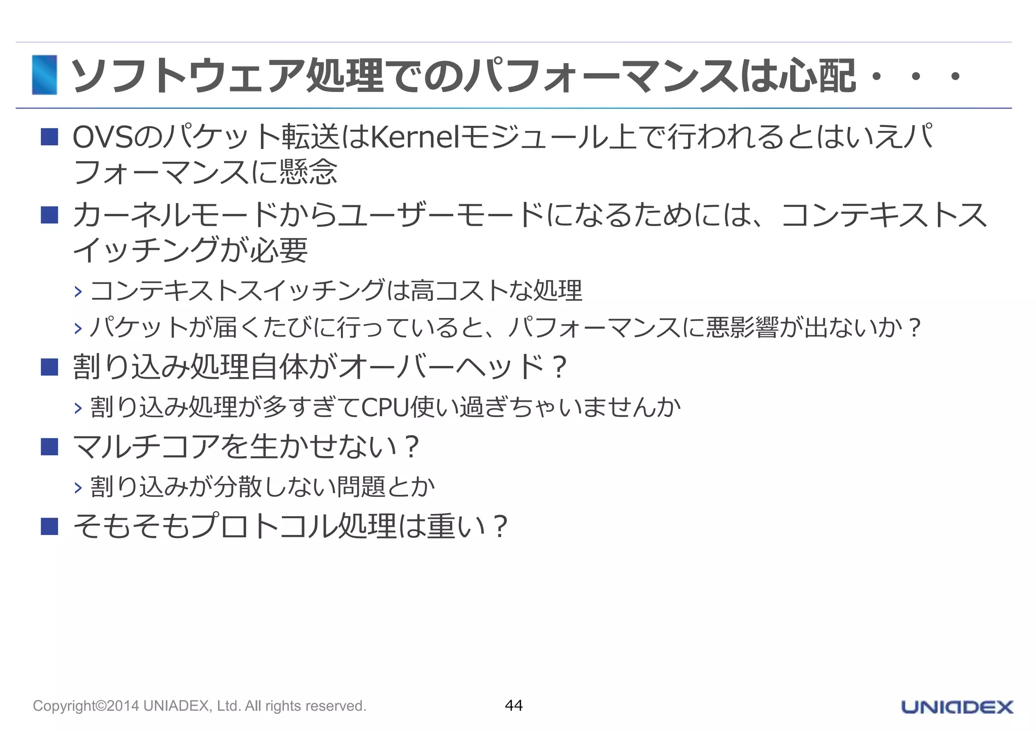 ソフトウェア処理でのパフォーマンスは心配・・・ 
 OVSのパケット転送はKernelモジュール上で行われるとはいえパ 
フォーマンスに懸念 
 カーネルモードからユーザーモードになるためには、コンテキストス 
イッチングが必要 
› コンテキストスイッチングは高コストな処理 
› パケットが届くたびに行っていると、パフォーマンスに悪影響が出ないか？ 
 割り込み処理自体がオーバーヘッド？ 
› 割り込み処理が多すぎてCPU使い過ぎちゃいませんか 
 マルチコアを生かせない？ 
› 割り込みが分散しない問題とか 
 そもそもプロトコル処理は重い？ 
Copyright©2014 UNIADEX, Ltd. All rights reserved. 44 
 