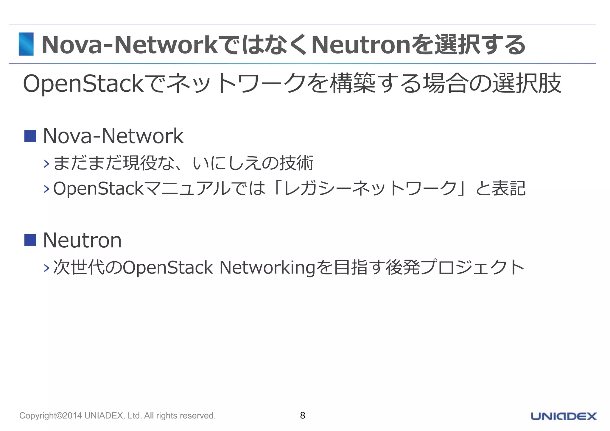 Nova-NetworkではなくNeutronを選択する 
OpenStackでネットワークを構築する場合の選択肢 
 Nova-Network 
› まだまだ現役な、いにしえの技術 
› OpenStackマニュアルでは「レガシーネットワーク」と表記 
 Neutron 
› 次世代のOpenStack Networkingを目指す後発プロジェクト 
Copyright©2014 UNIADEX, Ltd. All rights reserved. 8 
 