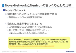 Nova-NetworkとNeutronのざっくりとした比較 
Nova-Network 
›機能は限られるがシンプルで動作実績が豊富 
› 高度なネットワークは実現出来ない 
›将来的に廃止が予定されている 
› いつかはNeutronへの移行を行う必要がある 
› 廃止に関しては、微妙な動きがあった・・・ 
› Neutronが廃止されることはないと信じたい。 
Nova-Networkは、Havanaで非推奨としたものの、Icehouseで一旦解除。 
解除の理由はFlatDHCPなどのマイグレーションパスが欠如していた。期 
間限定で、Nova-networkのパッチ受け付け再開 
http://docs.openstack.org/openstack-ops/content/nova-network-deprecation.html 
Copyright©2014 UNIADEX, Ltd. All rights reserved. 9 
 