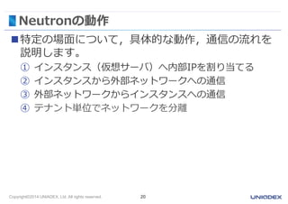 Neutronの動作 
特定の場面について，具体的な動作，通信の流れを 
説明します。 
① インスタンス（仮想サーバ）へ内部IPを割り当てる 
② インスタンスから外部ネットワークへの通信 
③ 外部ネットワークからインスタンスへの通信 
④ テナント単位でネットワークを分離 
Copyright©2014 UNIADEX, Ltd. All rights reserved. 20 
 