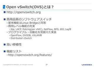 Open vSwitch(OVS)とは？ 
 http://openvswitch.org 
 商用品質のソフトウェアスイッチ 
› 基本機能はLinux Bridgeと同等 
› 商用レベル機能の充実 
› Stp, LACP, Policing(per vNIC), NetFlow, BFD, 802.1ag等 
› プログラマブル・自動化を見据えた実装 
› OpenFlow, OVSDB, VXLAN等 
› Distributed vSwitch 
 高い移植性 
 機能リスト 
› http://openvswitch.org/features/ 
Copyright©2014 UNIADEX, Ltd. All rights reserved. 27 
 