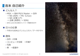 吉本自己紹介 
 どんな人？ 
› MSX → IBM PS/V Master → 自作 
→ NE (ASP) → PG（Linux) 
→ NE (企業コア) 
→ 企画(仮想化→ SDN) 
› 自宅に山ほどある某社ネットワーク機器を処分中 
 日々の仕事 
› 今年からSDNエバンジェリスト／アーキテクト 
 趣味 
› 自作→卒業 
› コンピュータ全般→卒業? 
› 写真 
› 車→稟議中 
Copyright©2014 UNIADEX, Ltd. All rights reserved. 3 
 