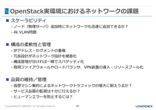 OpenStack実環境におけるネットワークの課題 
 スケーラビリティ 
› ノード（物理サーバ）追加時にネットワークも迅速に追加できるか？ 
› 4k VLAN問題 
 構成の柔軟性と管理 
› IPアドレス・セグメントの重複 
› 冗長設計がネットワーク設計を硬直化 
› 構成管理が甘ければ一瞬でスパゲッティ化 
› 商用ファイアウォールやロードバランサ、VPN装置の導入・リソースプール化 
 品質の維持／管理 
› 仮想マシン集約によるネットワークトラフィックの増大に耐えうるか？ 
› サービス品質の監視は十分に行えるか？ 
› ヒューマンエラーを防止するには？ 
Copyright©2014 UNIADEX, Ltd. All rights reserved. 40 
 
