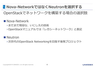 Nova-NetworkではなくNeutronを選択する 
OpenStackでネットワークを構築する場合の選択肢 
 Nova-Network 
› まだまだ現役な、いにしえの技術 
› OpenStackマニュアルでは「レガシーネットワーク」と表記 
 Neutron 
› 次世代のOpenStack Networkingを目指す後発プロジェクト 
Copyright©2014 UNIADEX, Ltd. All rights reserved. 8 
 