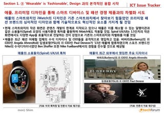 ICT Issue Tracker 
Soomin(Simon) Shim 
애플, 프리미엄 디자인을 통해 스마트 디바이스 및 패션 경쟁 제품과의 차별화 시도 
애플의 스마트와치인 iWatch의 디자인은 기존 스마트와치에서 찾아보기 힘들었던 프리미엄 패션 브랜드의 심미적인 디자인과 함께 기술적으로도 혁신적인 요소를 가지게 될 것임 
 
현재 스마트와치의 작은 화면은 콘텐츠 개발의 한계로 지적되고 있으나 애플은 이를 해소할 수 있는 달팽이관과 같은 소용돌이(Spiral) 모양의 사용자환경 특허를 출원하여 iWatch에도 적용할 것임. Spiral UX/UI는 1.5인치의 작은 화면에서도 다양한 App을 효율적으로 전달하는 것이 강점으로 기존의 스마트와치와 차별화를 이룰 것임 
애플은 최근 패션 어패럴 업체의 수석 디자이너 및 CEO들을 공격적으로 영입하고 있음. 버버리(Burberry)의 前 CEO인 Angela Ahrendts와 입셍로랑(YSL)의 前 CEO인 Paul Deneve가 ‘13년 애플에 합류하였으며 스포츠 브랜드인 Nike의 수석디자이너였던 Ben Shaffer 또한 Nike Fuelband에서의 경험을 전수할 것으로 예상됨 
애플의 소용돌이(Spiral) UX/UI 특허 
(자료: 미국 특허청 및 언론사 자료 재구성) 
애플이 최근 외부에서 영입한 주요 디자이너 
(자료: 언론사 자료 재구성) 
버버리(Burberry)의 前 CEO인 Angela Ahrendts 
입셍로랑(YSL)의 前 CEO인 Paul Deneve 
Section 1. ③ ‘Wearable’ is ‘Fashionable’, Design 과의 본격적인 융합 시작  