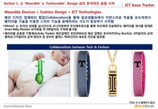 ICT Issue Tracker 
Soomin(Simon) Shim 
Section 1. ③ ‘Wearable’ is ‘Fashionable’, Design 과의 본격적인 융합 시작 
패션 디자인 업체와의 협업(Collaboration)을 통해 일상생활속에서 자연스러운 착용을 유도하면서 웨어러블 기술을 이용한 스마트 기능을 용해하려는 시도가 등장하기 시작함 
 
Mimo社 는 유아의 상태를 실시간으로 모니터링하여 무선테트워크를 통해 부모에게 전송해주는 웨어러블 센서를 탑재한 Smart Baby Monitor 유아복을 약 200달러의 가격에 출시함 
웨어러블 운동량 기록계(Activity Tracker) 제조업체인 핏빗(Fitbit)과 패션 업체인 토리버치(Tory Burch)는 195달러의 금색 팔찌와 175달러의 금색 펜던트 등 핏비트 플레스 액세서리의 새로운 라인을 발표함. 
Wearable Devices = Fashion Design + ICT Technologies 
(자료: 각 사 홈페이지 참조)  