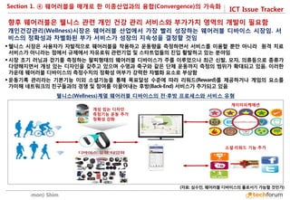 ICT Issue Tracker 
Soomin(Simon) Shim 
향후 웨어러블은 웰니스 관련 개인 건강 관리 서비스와 부가가치 영역의 개발이 필요함 
개인건강관리(Wellness)시장은 웨어러블 산업에서 가장 빨리 성장하는 웨어러블 디바이스 시장임. 서비스의 정확성과 차별화된 부가 서비스가 성장의 지속성을 결정할 것임 
 
웰니스 시장은 사용자가 자발적으로 웨어러블을 착용하고 운동량을 측정하면서 서비스를 이용할 뿐만 아니라 원격 치료 서비스가 아니라는 점에서 규제에서 자유로워 관련기업 및 스타트업들의 진입 활발하고 있는 분야임 
시장 초기 러닝과 걷기를 측정하는 팔찌형태의 웨어러블 디바이스가 주를 이루었으나 최근 신발, 모자, 의류등으로 종류가 다양해지면서 개성 있는 디자인을 갖추고 있으며 수영과 축구와 같은 단체 운동까지 측정의 범위가 확대되고 있음. 이러한 가운데 웨어러블 디바이스의 측정수치의 정확성 여부가 강력한 차별화 요소로 부상함 
운동기록 관리라는 기본기능 이외 소셜기능을 통해 목표달성 수준에 따라 리워드(Reward)를 제공하거나 게임의 요소를 가미해 네트워크의 친구들과의 경쟁 및 참여를 이끌어내는 후방(Back-End) 서비스가 추가되고 있음 
(자료: 심수민, 웨어러블 디바이스의 홀로서기 가능할 것인가) 
웰니스(Wellness)계열 웨어러블 디바이스의 전·후방 프로세스와 서비스 유형 
게이미피케에션 
소셜·리워드 기능 추가 
개성 있는 디자인 
측정기능 운동 추가 
정확성 강화 
Section 1. ④ 웨어러블을 매개로 한 이종산업과의 융합(Convergence)의 가속화  