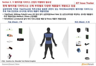 ICT Issue Tracker 
Soomin(Simon) Shim 
Section 3. 
가슴 (Chest) : 7개 
허리 (Waist) : 9 개 
현재 웨어러블 디바이스는 신체 부위별로 다양한 제품들이 개발되고 있음 
 가슴(Chest): Withings Pulse와 Lumo Lift 등과 같이 심장박동(Heart Rate) 및 심전도(ECG)를 측정하는 센서형 제품들이 주로 개발되었음 (Medical / Fitness 산업제품) 
 허리(Waist): Lumoback과 같이 허리 자세 교정용 제품 및 Fitness 제품이 개발되었음 
심장부위에 가까운 가슴(Chest)와 척추신경과 밀접한 관련이 있는 허리(Waist)부분의 웨어러블 디바이스는 주로 치료·건강정보 모니터링 목적의 제품이 개발되었음 
(자료 : Vandrico Inc, Wearable Tech Market Insights)  