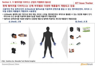 ICT Issue Tracker 
Soomin(Simon) Shim 
Section 3. 
손 (Hand) : 5개 
발 (Feet) : 8 개 
현재 웨어러블 디바이스는 신체 부위별로 다양한 제품들이 개발되고 있음 
 손(Hands): 블루투스를 기반으로 하여 게임, 라이프 스타일, 엔터테인먼트 목적으로 활용할 수 있는 장갑형 제품이 인기. 마이크와 수신 센서를 이용하여 통화기능을 적용한 제품까지 개발되었음 
 발(Feet): 압력센서를 이용한 양말이나 깔창형 제품 및 발목에 착용하는 밴드형 제품등이 개발되었음 
사용자의 주요 입력수단인 손(Hands)과 발(Feet)을 이용하여 콘텐츠를 즐길 수 있는 엔터테인먼트, 라이프 스타일 유형의 제품들이 개발되어 사용중임 
(자료 : Vandrico Inc, Wearable Tech Market Insights)  