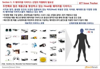 ICT Issue Tracker 
Soomin(Simon) Shim 
Section 3. 
대표적인 디바이스 유형 
신체부위별 웨어러블 디바이스 
두번째로 많은 제품군을 형성하고 있는 Head용 웨어러블 디바이스 
안경형 제품: 구글 글래스, 증강현실을 이용하는 스포츠 고글, 산업용 글래스 등이 개발되고 있음 
이어폰용 제품: 헤드셋 형태의 웨어러블 디바이스로 음성과 동작인식을 통해 콘트롤 기능을 갖고 있음 
헤드밴드형 제품: 뇌파(EEG)를 측정하여 콘텐츠로 가공하는 헤어밴드부터 골전도를 이용한 의료기기등이 개발 
시각과 청각, 음성등 인간의 오감이 집중되어 있는 머리(Head) 부분은 안경, 이어폰, 헤어밴드등 다양한 유형의 웨어러블 디바이스들이 개발되고 있는 영역 
머리 (Head) : 42 개 
(자료 : Vandrico Inc, Wearable Tech Market Insights)  