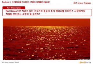ICT Issue Tracker 
Soomin(Simon) Shim 
Section 3. 
Key Questions: 
Red Ocean으로 치닫고 있는 건강관리 중심의 초기 웨어러블 디바이스 시장에서의 차별화 포인트는 무엇이 될 것인가?  