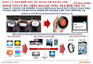 ICT Issue Tracker 
Soomin(Simon) Shim 
Section 1. ② 새로운 플랫폼 전쟁의 시작, Wearable 전용 OS의 등장 가속화 
웨어러블 디바이스의 확산, 사물통신 패러다임을 시작하는 새로운 플랫폼 전쟁의 시작 
Google 은 스마트와치 전용 운영체제인 안드로이드웨어(Android Wear)와 에너지 측량기인 Nest와 연동을 시작하였고 애플은 홈키트와 헬스키트라는 플랫폼에 향후 웨어러블을 포함한 디바이스확장전략을 수립 
Google의 안드로이드웨어(Android Wear)에 탑재된 Nest 의 Notification 기증 
애플이 WWDC 2014에서 발표한 헬스키트(HealthKit)와 홈키트(HomeKit)를 통해 살펴폰 디바이스 확장전략  