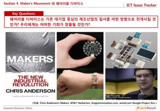 ICT Issue Tracker 
Soomin(Simon) Shim 
Section 4. Maker’s Movement 와 웨어러블 디바이스 
Key Questions: 
웨어러블 디바이스는 기존 대기업 중심의 제조산업의 질서를 어떤 방향으로 전개시킬 것인가? 우리에게는 어떠한 기회가 창출될 것인가? 
(자료: Chris Anderson’s Makers, AT&T Hackerton, dragoninnovation.com, wired,com Google Project Ara )  