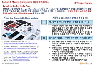ICT Issue Tracker 
Soomin(Simon) Shim 
•Youtube - Phoneblocks (10 Sep 2013) - https://www.youtube.com/watch?v=oDAw7vW7H0c 
•Youtube - Phonebloks - The next step(29 Oct 2013) - http://www.youtube.com/watch?v=BaPf4ZIbDVM 
•Youtube - BLOCKS - The Modular Smartwatch(2014) http://www.youtube.com/watch?v=M86jRh8a4w4 
•Project Ara - http://www.projectara.com/#project-ara 
•Phonebloks - https://phonebloks.com/ 
•블록스 - http://www.chooseblocks.com/ 
2013년 10월 29일에, Google-Motorola Mobility는 'Project Ara'를 발표하였으며 3차원 프린팅이 3차 산업혁명을 주도하고 있는 가운데, 구글-모토로라가 주도하고 있는 이 프로젝트는 개방형 모듈러 스마트폰 플랫폼(Modular Smartphone Platform)을 만드는 것임 
Goodbye Sticky. Hello Ara. 
하드웨어가 소프트웨어처럼 플랫폼이 된다는 것 
I 
개방형 모듈러 스마트폰 플랫폼의 전략적 의미 
•직육면체 모양의 케이스에 그보다 작은 직육면체 모양의 모듈을 끼워 넣는 방식으로 스마트폰을 조립해 맞춤형 제작'이 가능하도록 하겠다는 것임 
•소비자가 수리와 업그레이드를 쉽게 할 수 있다는 것도 장점임. 모듈을 빼고 끼우기만 하면 되기 때문임 
스마트폰 시장을 '저마진 무한경쟁' 시장으로 전환 
II 
삼성, 애플 등이 주도하는 스마트폰 시장을 마치 PC 시장처럼 '저마진 무한경쟁' 시장으로 바꾸겠다는 구글의 전략임 
궁극적으로는 들어가는 비용만 커버하고 소비자에게 10~20달러 스마트폰을 제공하여 사용자 확보와 맞춤식 지식을 제공하겠다는 것임 
그대신 광고와 커머스로 수익을 내겠다는 구글의 전략과 맥을 같이 함. 2014년 4월에 모듈 개발자 키트(MDK)의 알파 버전을 내놓았음 
 2015년 1월에 50달러의 모듈러폰 출시예정임 
Project Ara: Customizable Phone Modules 
Section 4. Maker’s Movement 와 웨어러블 디바이스  