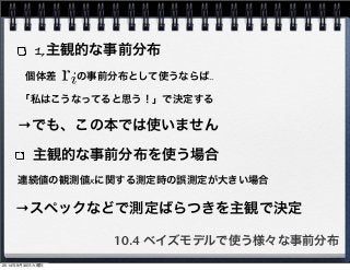 1,主観的な事前分布 
個体差　　の事前分布として使うならば‥ 
「私はこうなってると思う！」で決定する 
→でも、この本では使いません 
主観的な事前分布を使う場合 
連続値の観測値xに関する測定時の誤測定が大きい場合 
→スペックなどで測定ばらつきを主観で決定 
10.4 ベイズモデルで使う様々な事前分布 
2014年9月30日火曜日 
 
