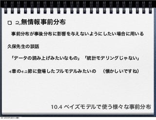 2,無情報事前分布 
事前分布が事後分布に影響を与えないようにしたい場合に用いる 
久保先生の談話 
「データの読み上げみたいなもの」「統計モデリングじゃない」 
4章の4.2節に登場したフルモデルみたいの　（懐かしいですね） 
10.4 ベイズモデルで使う様々な事前分布 
2014年9月30日火曜日 
 