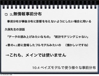 2,無情報事前分布 
事前分布が事後分布に影響を与えないようにしたい場合に用いる 
久保先生の談話 
「データの読み上げみたいなもの」「統計モデリングじゃない」 
4章の4.2節に登場したフルモデルみたいの　（懐かしいですね） 
→これも、メインでは使いません 
10.4 ベイズモデルで使う様々な事前分布 
2014年9月30日火曜日 
 
