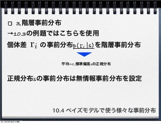 3,階層事前分布 
→10.3の例題ではこちらを使用 
個体差　　の事前分布p(　|s)を階層事前分布 
平均=0,標準偏差sの正規分布 
正規分布sの事前分布は無情報事前分布を設定 
10.4 ベイズモデルで使う様々な事前分布 
2014年9月30日火曜日 
 