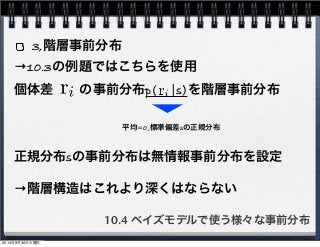 3,階層事前分布 
→10.3の例題ではこちらを使用 
個体差　　の事前分布p(　|s)を階層事前分布 
平均=0,標準偏差sの正規分布 
正規分布sの事前分布は無情報事前分布を設定 
→階層構造はこれより深くはならない 
10.4 ベイズモデルで使う様々な事前分布 
2014年9月30日火曜日 
 