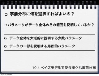 事前分布に何を選択すればよいの？ 
→パラメータがデータ全体のどの範囲を説明しているか？ 
データ全体を大域的に説明する少数パラメータ 
データの一部を説明する局所的パラメータ 
10.4 ベイズモデルで使う様々な事前分布 
2014年9月30日火曜日 
 