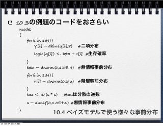 10.3の例題のコードをおさらい 
model 
10.4 ベイズモデルで使う様々な事前分布 
{" 
for(i in 1:N){ 
" " Y[i] ~ dbin(q[i],8)" #二項分布 
" " logit(q[i]) <- beta + r[i]" #生存確率 
" } 
" beta ~ dnorm(0,1.0E-4)" #無情報事前分布 
" for(i in 1:N){ 
" " r[i] ~ dnorm(0,tau)" #階層事前分布 
" } 
" tau <- 1/(s * s)" #tauは分散の逆数 
" s ~ dunif(0,1.0E+4)"#無情報事前分布 
} 
2014年9月30日火曜日 
 