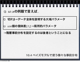10.3の例題で言えば‥ 
切片β→データ全体を説明する大域パラメータ 
100個の個体差[　]→局所的パラメータ 
→階層事前分布を設定するのは後者ということになる 
10.4 ベイズモデルで使う様々な事前分布 
2014年9月30日火曜日 
 