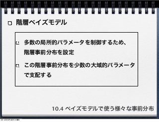 階層ベイズモデル 
多数の局所的パラメータを制御するため、　 
階層事前分布を設定 
この階層事前分布を少数の大域的パラメータ 
で支配する 
10.4 ベイズモデルで使う様々な事前分布 
2014年9月30日火曜日 
 