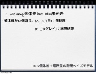 not only個体差 but also場所差 
植木鉢が10個あり、[A,‥,E](白)：無処理 
　　　　　　　　　[F,‥,J](グレイ)：施肥処理 
10.5個体差＋場所差の階層ベイズモデル 
2014年9月30日火曜日 
 