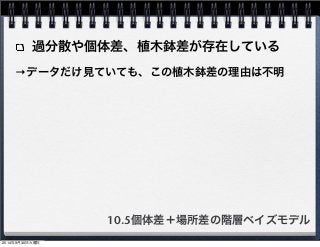 過分散や個体差、植木鉢差が存在している 
→データだけ見ていても、この植木鉢差の理由は不明 
10.5個体差＋場所差の階層ベイズモデル 
2014年9月30日火曜日 
 