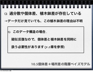 過分散や個体差、植木鉢差が存在している 
→データだけ見ていても、この植木鉢差の理由は不明 
このデータ構造の場合‥ 
　疑似反復なので、個体差と植木鉢差を同時に 
　扱う必要性があります(7.5章を参照) 
10.5個体差＋場所差の階層ベイズモデル 
2014年9月30日火曜日 
 