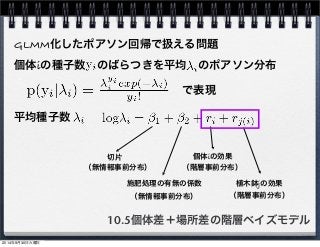 GLMM化したポアソン回帰で扱える問題 
個体iの種子数　のばらつきを平均　のポアソン分布 
で表現 
個体iの効果 
（階層事前分布） 
10.5個体差＋場所差の階層ベイズモデル 
平均種子数 
切片 
施肥処理の有無の係数 
植木鉢jの効果 
（無情報事前分布） 
（無情報事前分布） 
（階層事前分布） 
2014年9月30日火曜日 
 