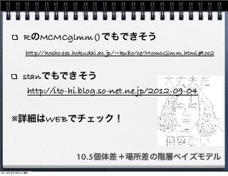 RのMCMCglmm()でもできそう 
http://hosho.ees.hokudai.ac.jp/~kubo/ce/McmcGlmm.html#toc2 
stanでもできそう 
http://ito-hi.blog.so-net.ne.jp/2012-09-04 
※詳細はWEBでチェック！ 
10.5個体差＋場所差の階層ベイズモデル 
2014年9月30日火曜日 
 