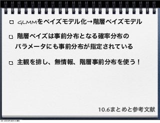 GLMMをベイズモデル化→階層ベイズモデル 
階層ベイズは事前分布となる確率分布の 
　パラメータにも事前分布が指定されている 
主観を排し、無情報、階層事前分布を使う！ 
10.6まとめと参考文献 
2014年9月30日火曜日 
 