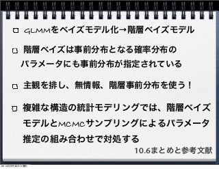 GLMMをベイズモデル化→階層ベイズモデル 
階層ベイズは事前分布となる確率分布の 
　パラメータにも事前分布が指定されている 
主観を排し、無情報、階層事前分布を使う！ 
複雑な構造の統計モデリングでは、階層ベイズ 
モデルとMCMCサンプリングによるパラメータ 
推定の組み合わせで対処する 
10.6まとめと参考文献 
2014年9月30日火曜日 
 