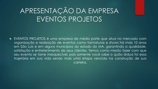 APRESENTAÇÃO DA EMPRESA 
EVENTOS PROJETOS 
 EVENTOS PROJETOS é uma empresa de médio porte que atua no mercado com 
organização e realização de eventos como formaturas e shows há mais 10 anos 
em São Luís e em alguns municípios do estado do MA, garantindo a qualidade, 
satisfação e entretenimento de seus clientes. Temos como missão fazer com que 
seu evento se torne inesquecível, pois somente você sabe o quão árdua foi essa 
trajetória em sua vida sendo mais uma etapa vencida na construção de sua 
carreira. 
 
