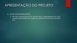 APRESENTAÇÃO DO PROJETO 
 SHOW DE ENCERRAMENTO 
 PROJETO DE REALIZAÇÃO DE SHOW PARA CONFRATERNIZAÇÃO DOS 
ALUNOS FORMANDOS DO CURSO DE GESTÃO DE PROJETOS DO ISAN-FGV 
 