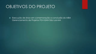 OBJETIVOS DO PROJETO 
 Execução de show em comemoração a conclusão do MBA 
Gerenciamento de Projetos FGV-ISAN São Luis-MA 
 