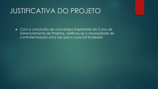 JUSTIFICATIVA DO PROJETO 
 Com a conclusão de uma etapa importante do Curso de 
Gerenciamento de Projetos, verificou-se a necessidade de 
confraternização uma vez que o curso foi finalizado 
 