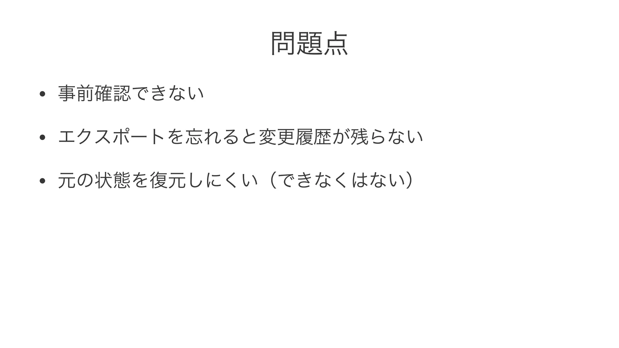 問題点 
• 事前確認できない 
• エクスポートを忘れると変更履歴が残らない 
• 元の状態を復元しにくい（できなくはない） 
 