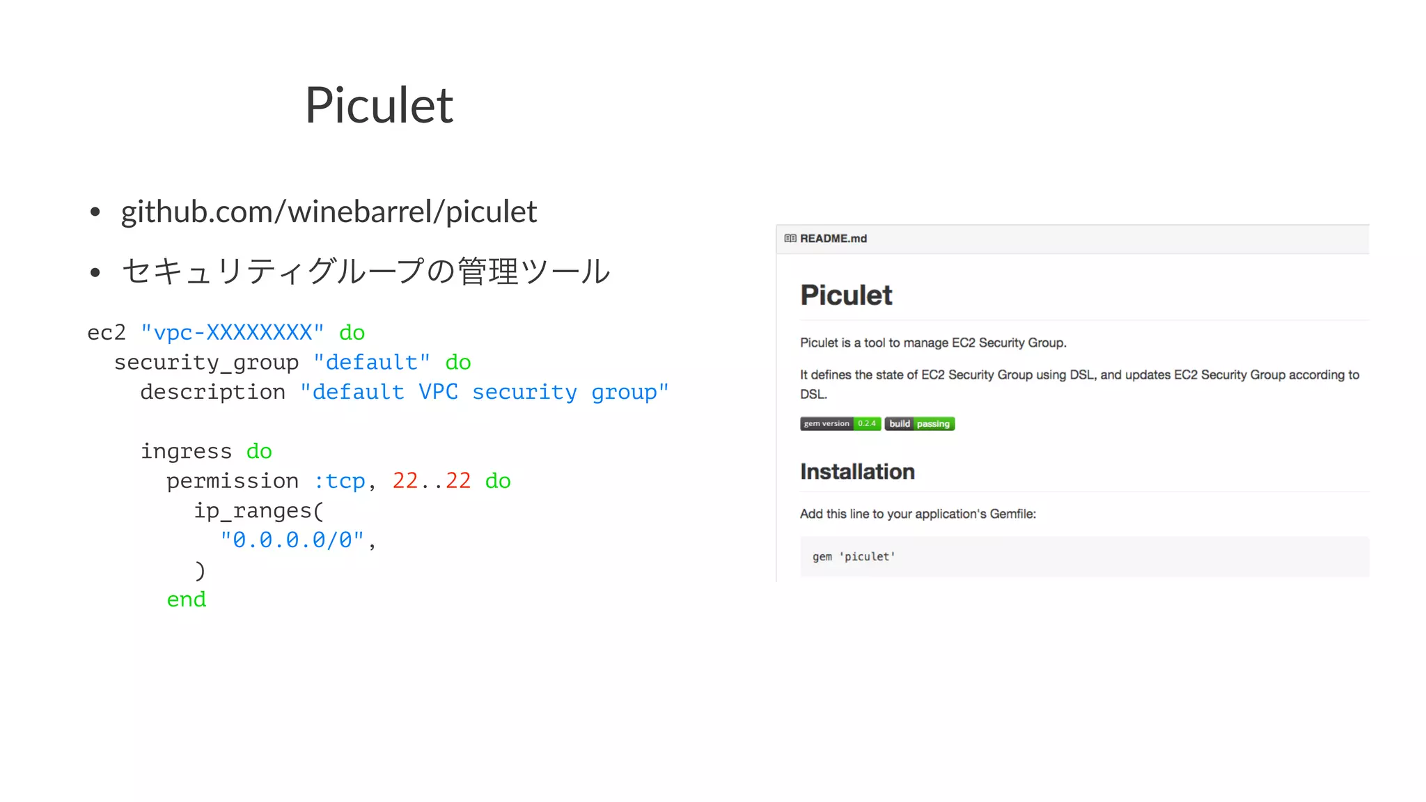 Piculet 
• github.com/winebarrel/piculet 
• セキュリティグループの管理ツール 
ec2 "vpc-XXXXXXXX" do 
security_group "default" do 
description "default VPC security group" 
ingress do 
permission :tcp, 22..22 do 
ip_ranges( 
"0.0.0.0/0", 
) 
end 
 
