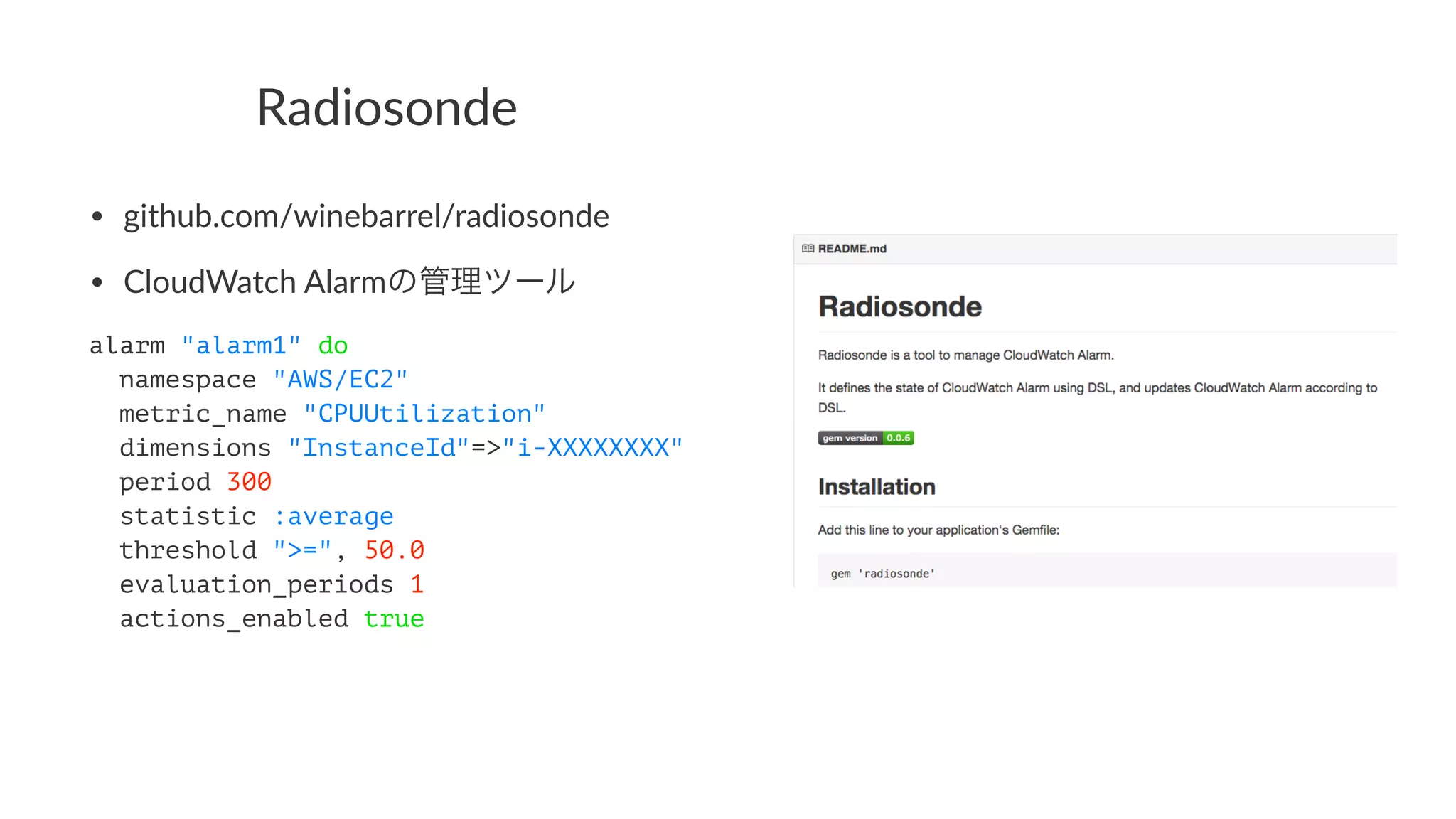 Radiosonde 
• github.com/winebarrel/radiosonde 
• CloudWatch7Alarmの管理ツール 
alarm "alarm1" do 
namespace "AWS/EC2" 
metric_name "CPUUtilization" 
dimensions "InstanceId"=>"i-XXXXXXXX" 
period 300 
statistic :average 
threshold ">=", 50.0 
evaluation_periods 1 
actions_enabled true 
 