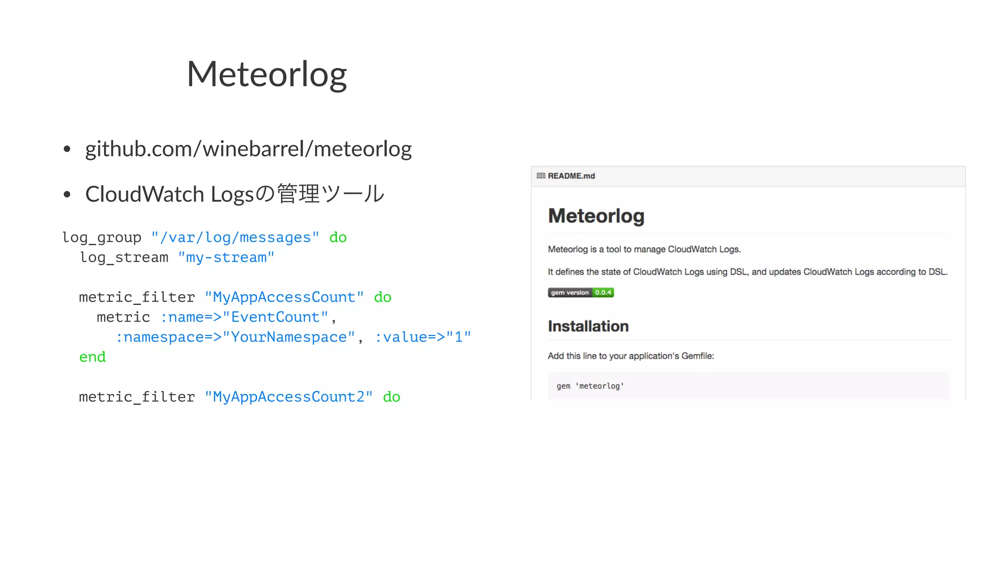Meteorlog 
• github.com/winebarrel/meteorlog 
• CloudWatch6Logsの管理ツール 
log_group "/var/log/messages" do 
log_stream "my-stream" 
metric_filter "MyAppAccessCount" do 
metric :name=>"EventCount", 
:namespace=>"YourNamespace", :value=>"1" 
end 
metric_filter "MyAppAccessCount2" do 
 