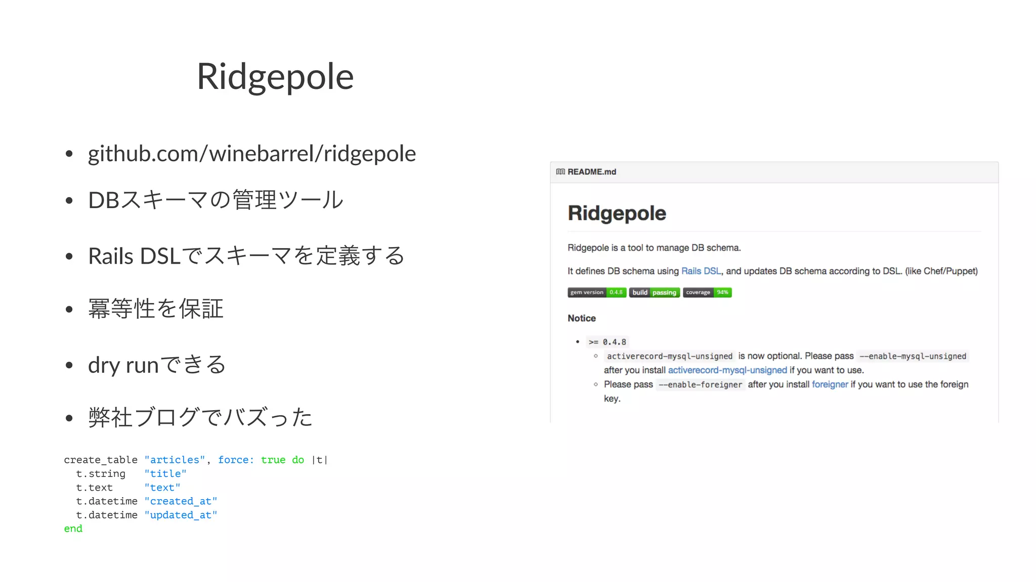 Ridgepole 
• github.com/winebarrel/ridgepole 
• DBスキーマの管理ツール 
• Rails9DSLでスキーマを定義する 
• 冪等性を保証 
• dry9runできる 
• 弊社ブログでバズった 
create_table "articles", force: true do |t| 
t.string "title" 
t.text "text" 
t.datetime "created_at" 
t.datetime "updated_at" 
end 
 