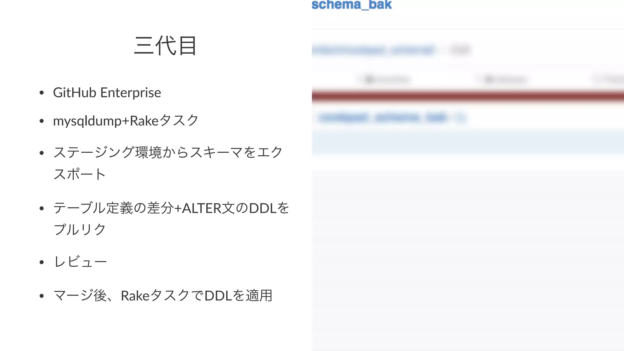 三代目 
• GitHub(Enterprise 
• mysqldump+Rakeタスク 
• ステージング環境からスキーマをエク 
スポート 
• テーブル定義の差分+ALTER文のDDLを 
プルリク 
• レビュー 
• マージ後、RakeタスクでDDLを適用 
 