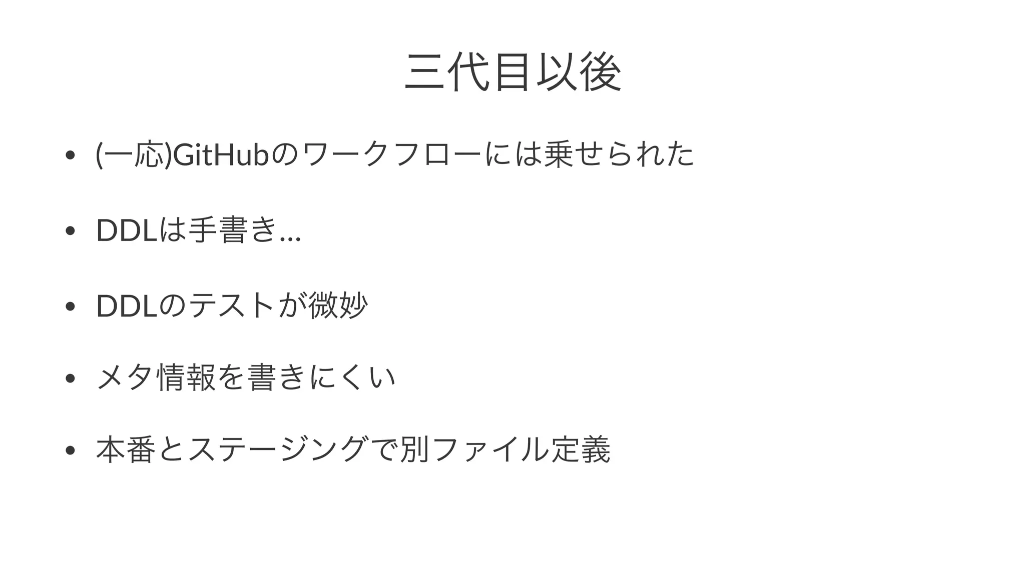 三代目以後 
• (一応)GitHubのワークフローには乗せられた 
• DDLは手書き… 
• DDLのテストが微妙 
• メタ情報を書きにくい 
• 本番とステージングで別ファイル定義 
 
