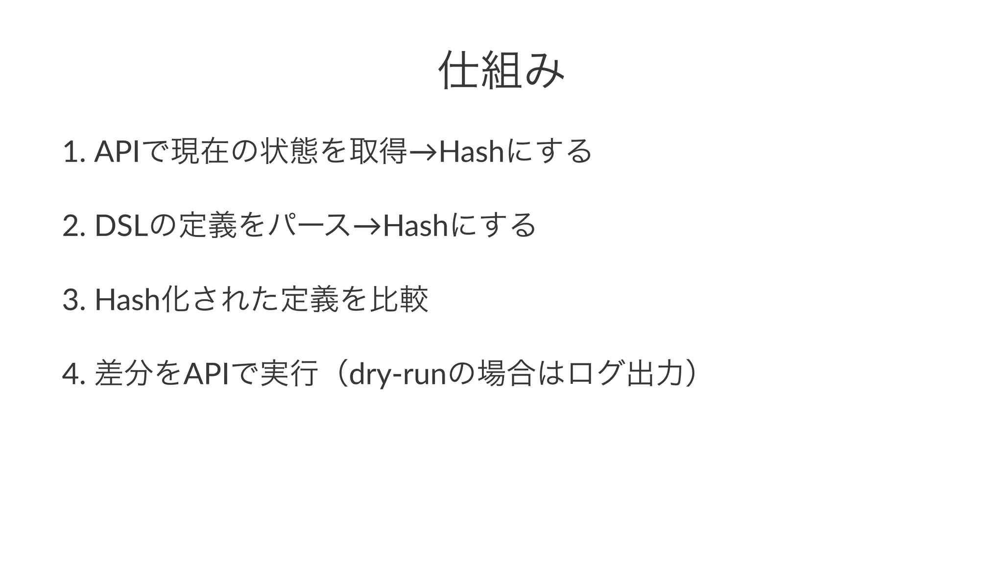 仕組み 
1. APIで現在の状態を取得→Hashにする 
2. DSLの定義をパース→Hashにする 
3. Hash化された定義を比較 
4. 差分をAPIで実行（dry4runの場合はログ出力） 
 